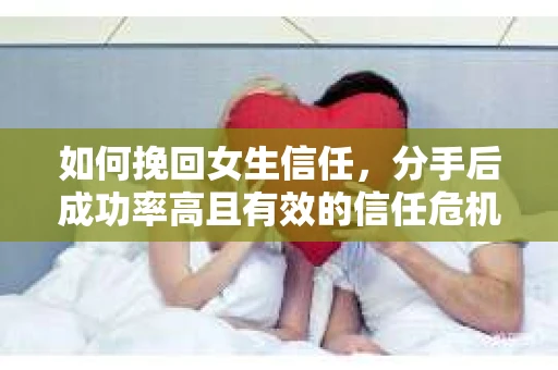 如何挽回女生信任，分手后成功率高且有效的信任危机解决方案