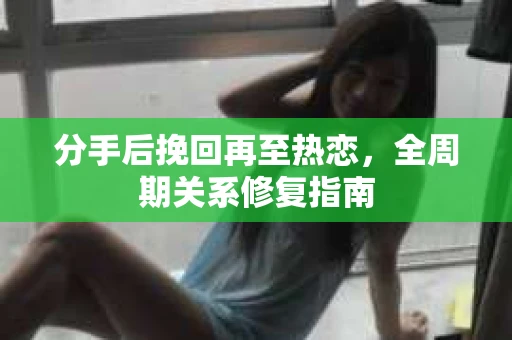 分手后挽回再至热恋，全周期关系修复指南