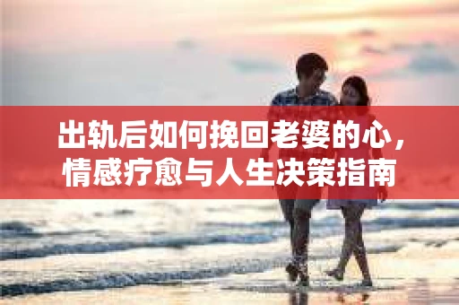 出轨后如何挽回老婆的心，情感疗愈与人生决策指南