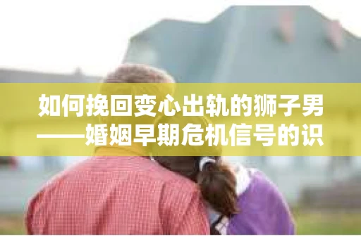 如何挽回变心出轨的狮子男——婚姻早期危机信号的识别与应对