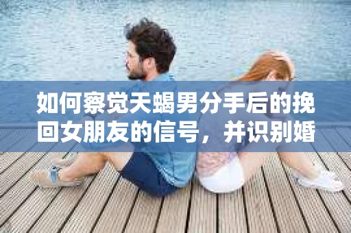 如何察觉天蝎男分手后的挽回女朋友的信号，并识别婚姻的早期危机信号？—— 夫妻关系维护的智慧