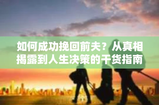 如何成功挽回前夫？从真相揭露到人生决策的干货指南