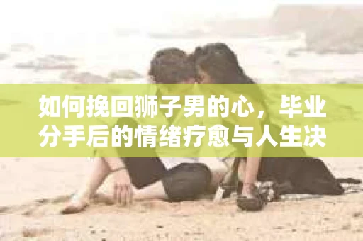 如何挽回狮子男的心，毕业分手后的情绪疗愈与人生决策