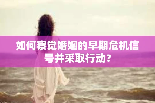如何察觉婚姻的早期危机信号并采取行动？