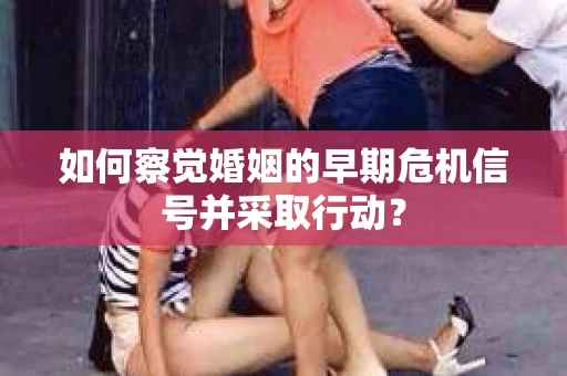 如何察觉婚姻的早期危机信号并采取行动？