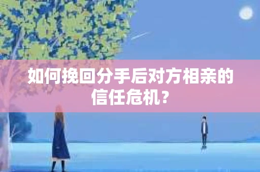 如何挽回分手后对方相亲的信任危机？