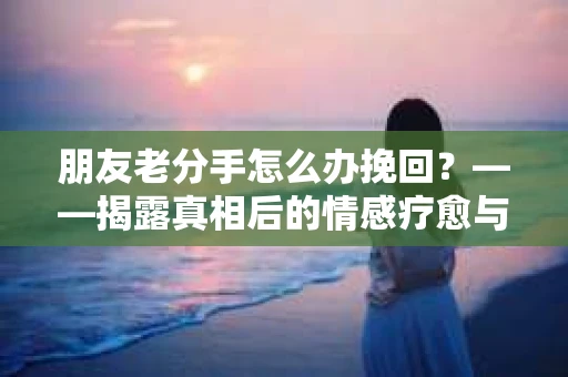 朋友老分手怎么办挽回？——揭露真相后的情感疗愈与决策指南