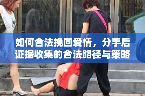 如何合法挽回爱情，分手后证据收集的合法路径与策略