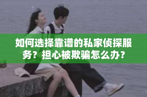 如何选择靠谱的私家侦探服务？担心被欺骗怎么办？