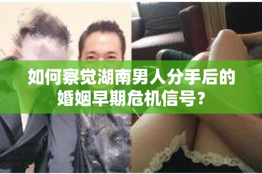 如何察觉湖南男人分手后的婚姻早期危机信号？