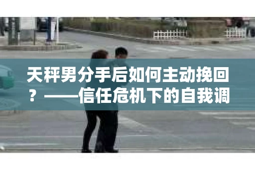 天秤男分手后如何主动挽回？——信任危机下的自我调节与关系修复策略