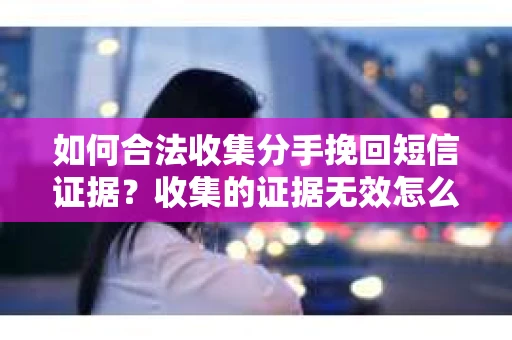 如何合法收集分手挽回短信证据？收集的证据无效怎么办？