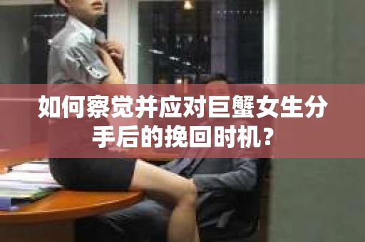 如何察觉并应对巨蟹女生分手后的挽回时机？