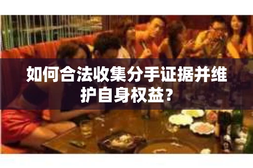如何合法收集分手证据并维护自身权益？