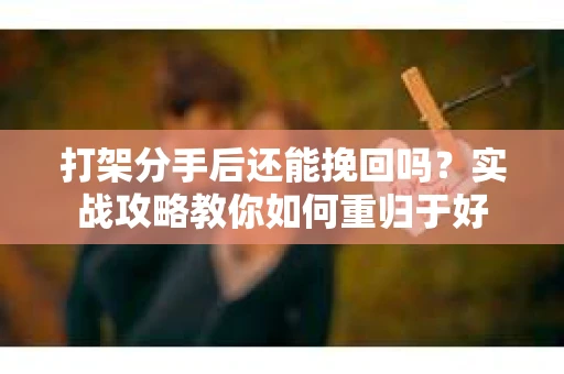 打架分手后还能挽回吗？实战攻略教你如何重归于好