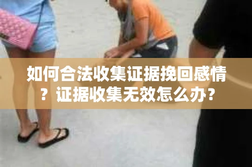 如何合法收集证据挽回感情？证据收集无效怎么办？