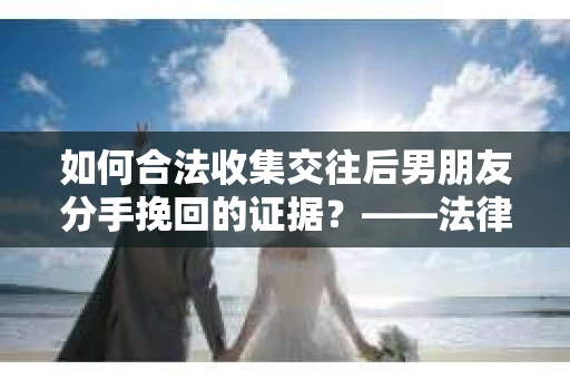 如何合法收集交往后男朋友分手挽回的证据？——法律下的取证之道