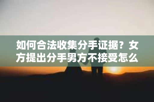如何合法收集分手证据？女方提出分手男方不接受怎么办？