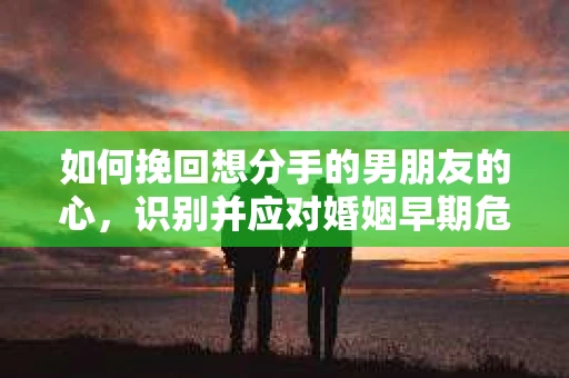 如何挽回想分手的男朋友的心，识别并应对婚姻早期危机信号
