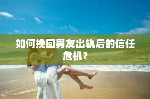 如何挽回男友出轨后的信任危机？