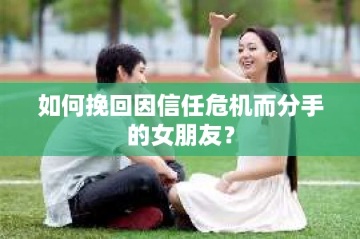 如何挽回因信任危机而分手的女朋友？