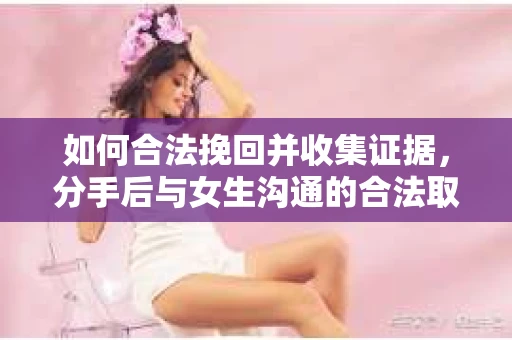 如何合法挽回并收集证据，分手后与女生沟通的合法取证方案