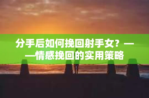分手后如何挽回射手女？——情感挽回的实用策略