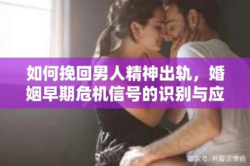 如何挽回男人精神出轨，婚姻早期危机信号的识别与应对