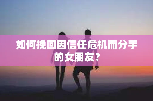 如何挽回因信任危机而分手的女朋友？