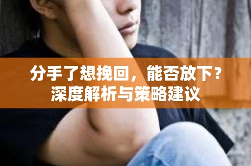 分手了想挽回，能否放下？深度解析与策略建议