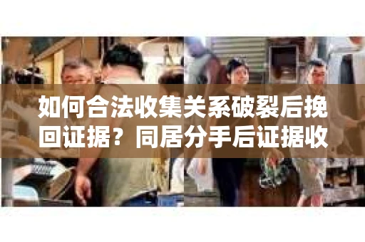 如何合法收集关系破裂后挽回证据?同居分手后证据收集策略 如何合法收集关系破裂后挽回证据?同居分手后证据收集策略