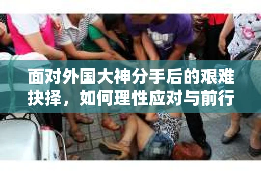 面对外国大神分手后的艰难抉择，如何理性应对与前行？
