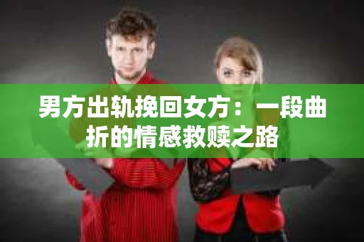 男方出轨挽回女方：一段曲折的情感救赎之路