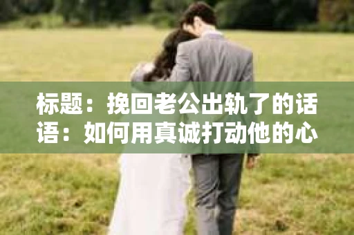 标题：挽回老公出轨了的话语：如何用真诚打动他的心