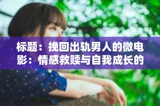 标题：挽回出轨男人的微电影：情感救赎与自我成长的故事