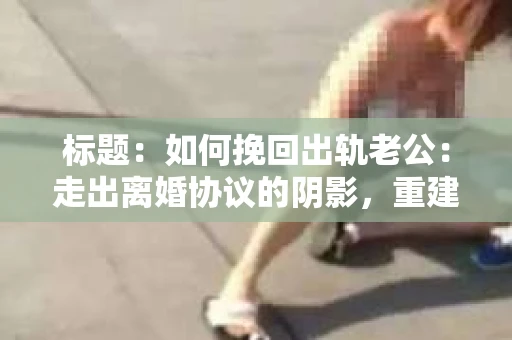 标题：如何挽回出轨老公：走出离婚协议的阴影，重建婚姻