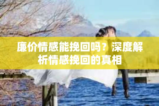 廉价情感能挽回吗？深度解析情感挽回的真相