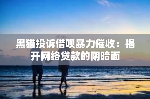 黑猫投诉借呗暴力催收：揭开网络贷款的阴暗面