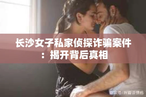 长沙女子私家侦探诈骗案件：揭开背后真相
