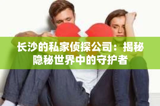 长沙的私家侦探公司：揭秘隐秘世界中的守护者