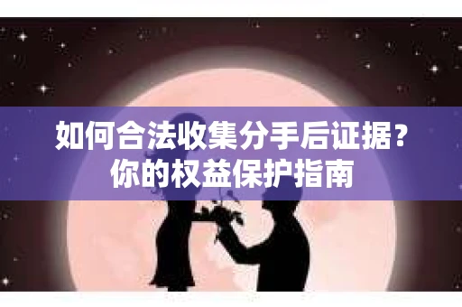 如何合法收集分手后证据？你的权益保护指南