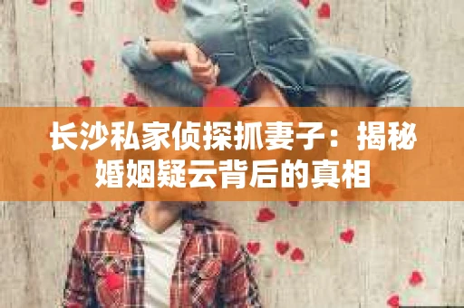 长沙私家侦探抓妻子：揭秘婚姻疑云背后的真相
