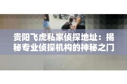 贵阳飞虎私家侦探地址：揭秘专业侦探机构的神秘之门
