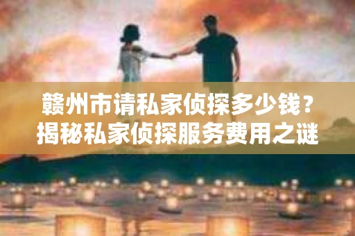 赣州市请私家侦探多少钱？揭秘私家侦探服务费用之谜
