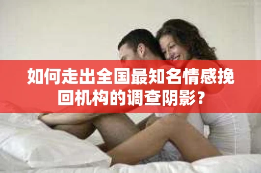 如何走出全国最知名情感挽回机构的调查阴影？