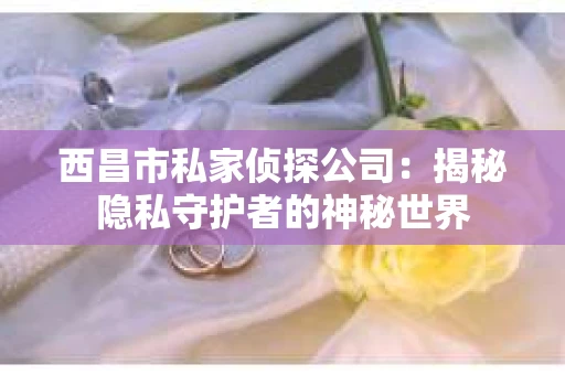 西昌市私家侦探公司：揭秘隐私守护者的神秘世界
