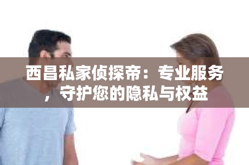 西昌私家侦探帝：专业服务，守护您的隐私与权益