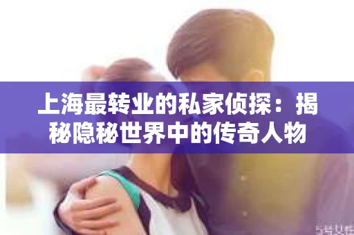上海最转业的私家侦探：揭秘隐秘世界中的传奇人物