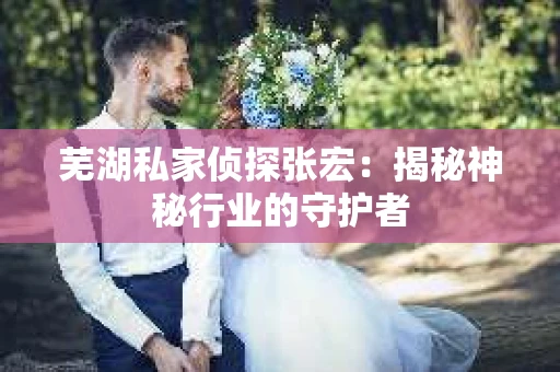 芜湖私家侦探张宏：揭秘神秘行业的守护者