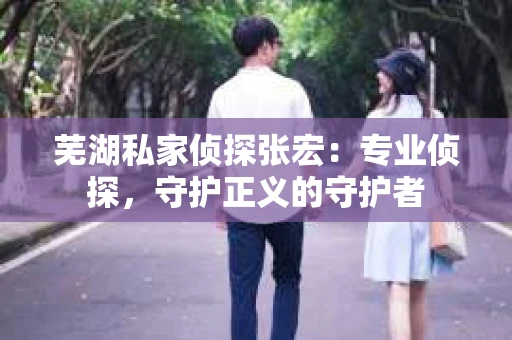 芜湖私家侦探张宏：专业侦探，守护正义的守护者